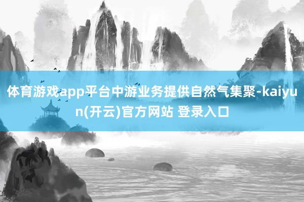 体育游戏app平台中游业务提供自然气集聚-kaiyun(开云)官方网站 登录入口