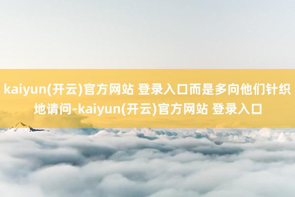 kaiyun(开云)官方网站 登录入口而是多向他们针织地请问-kaiyun(开云)官方网站 登录入口