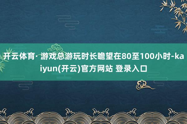 开云体育· 游戏总游玩时长瞻望在80至100小时-kaiyun(开云)官方网站 登录入口