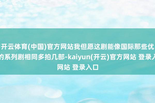 开云体育(中国)官方网站我但愿这剧能像国际那些优秀的系列剧相同多拍几部-kaiyun(开云)官方网站 登录入口