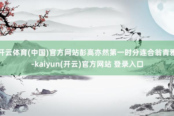 开云体育(中国)官方网站彭高亦然第一时分连合翁青雅-kaiyun(开云)官方网站 登录入口