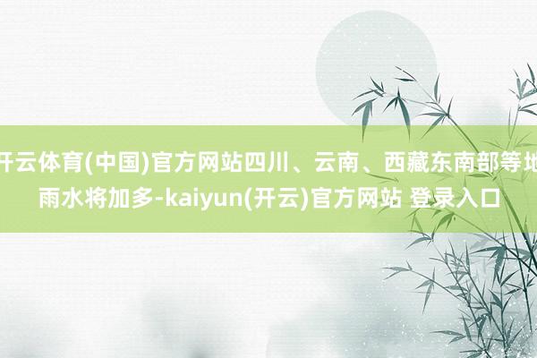 开云体育(中国)官方网站四川、云南、西藏东南部等地雨水将加多-kaiyun(开云)官方网站 登录入口