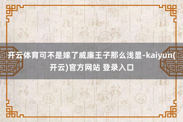 开云体育可不是嫁了威廉王子那么浅显-kaiyun(开云)官方网站 登录入口