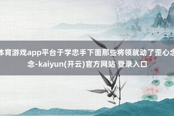 体育游戏app平台于学忠手下面那些将领就动了歪心念念-kaiyun(开云)官方网站 登录入口