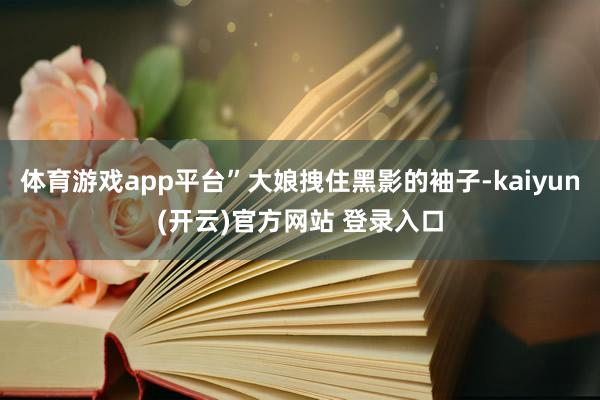 体育游戏app平台”大娘拽住黑影的袖子-kaiyun(开云)官方网站 登录入口