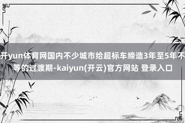 开yun体育网国内不少城市给超标车缔造3年至5年不等的过渡期-kaiyun(开云)官方网站 登录入口