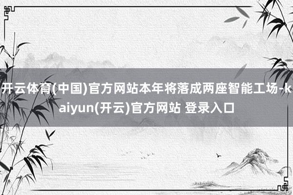 开云体育(中国)官方网站本年将落成两座智能工场-kaiyun(开云)官方网站 登录入口