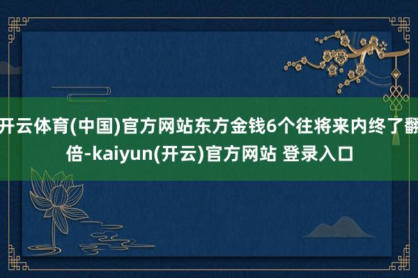 开云体育(中国)官方网站东方金钱6个往将来内终了翻倍-kaiyun(开云)官方网站 登录入口