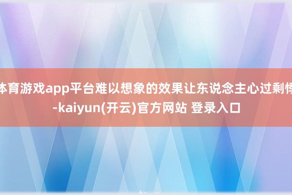 体育游戏app平台难以想象的效果让东说念主心过剩悸-kaiyun(开云)官方网站 登录入口