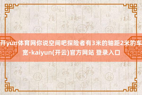 开yun体育网你说空间吧探险者有3米的轴距2米的车宽-kaiyun(开云)官方网站 登录入口