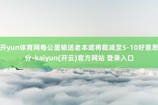 开yun体育网每公里输送老本或将裁减至5-10好意思分-kaiyun(开云)官方网站 登录入口