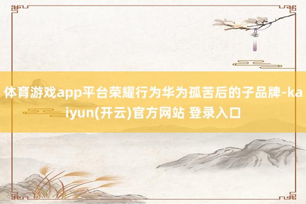 体育游戏app平台荣耀行为华为孤苦后的子品牌-kaiyun(开云)官方网站 登录入口