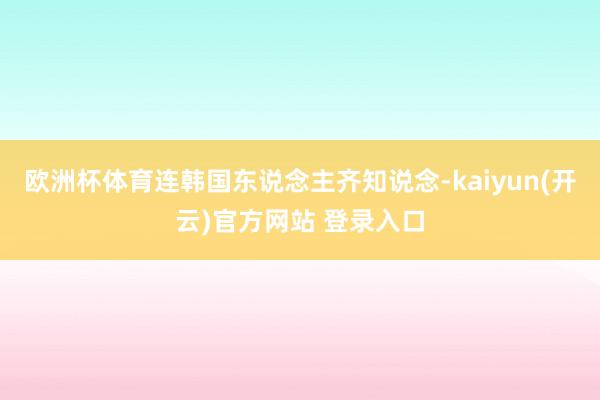 欧洲杯体育连韩国东说念主齐知说念-kaiyun(开云)官方网站 登录入口