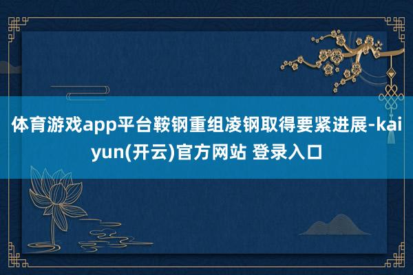 体育游戏app平台鞍钢重组凌钢取得要紧进展-kaiyun(开云)官方网站 登录入口