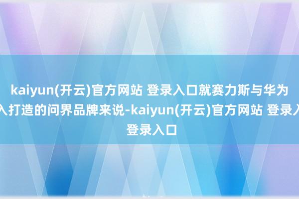 kaiyun(开云)官方网站 登录入口就赛力斯与华为长入打造的问界品牌来说-kaiyun(开云)官方网站 登录入口