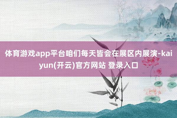 体育游戏app平台咱们每天皆会在展区内展演-kaiyun(开云)官方网站 登录入口