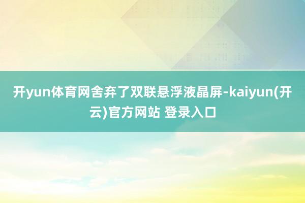 开yun体育网舍弃了双联悬浮液晶屏-kaiyun(开云)官方网站 登录入口