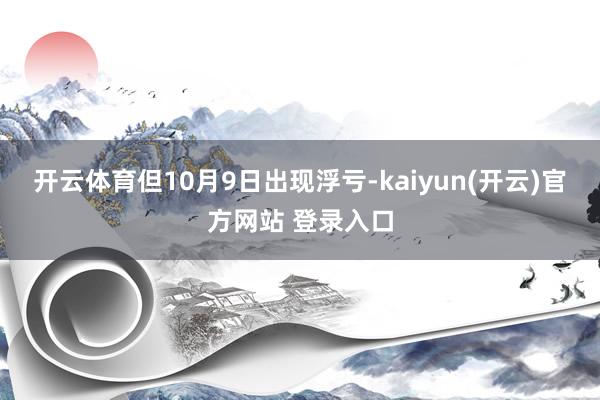 开云体育但10月9日出现浮亏-kaiyun(开云)官方网站 登录入口