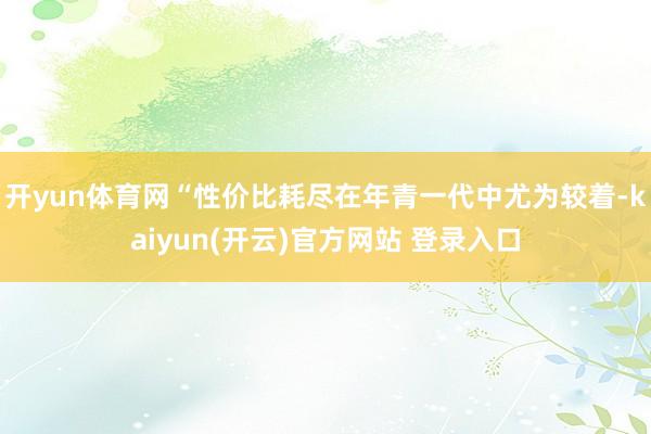 开yun体育网“性价比耗尽在年青一代中尤为较着-kaiyun(开云)官方网站 登录入口