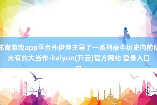 体育游戏app平台孙伊萍主导了一系列蒙牛历史向前所未有的大当作-kaiyun(开云)官方网站 登录入口