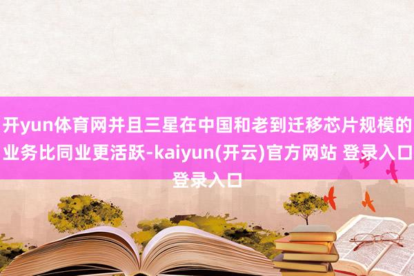 开yun体育网并且三星在中国和老到迁移芯片规模的业务比同业更活跃-kaiyun(开云)官方网站 登录入口