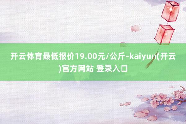 开云体育最低报价19.00元/公斤-kaiyun(开云)官方网站 登录入口