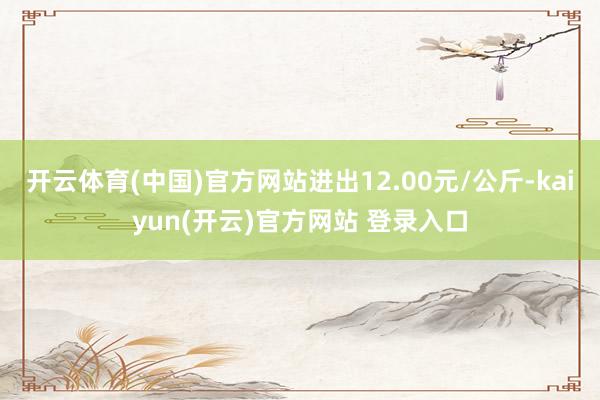 开云体育(中国)官方网站进出12.00元/公斤-kaiyun(开云)官方网站 登录入口