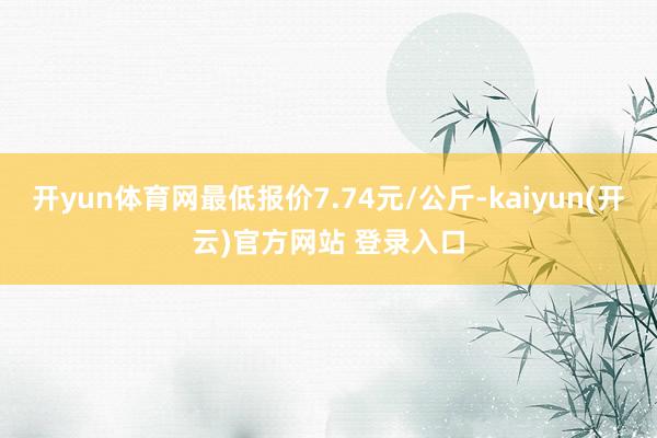 开yun体育网最低报价7.74元/公斤-kaiyun(开云)官方网站 登录入口