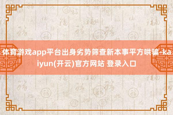 体育游戏app平台出身劣势筛查新本事平方哄骗-kaiyun(开云)官方网站 登录入口