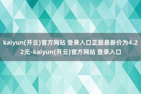 kaiyun(开云)官方网站 登录入口正股最新价为4.22元-kaiyun(开云)官方网站 登录入口