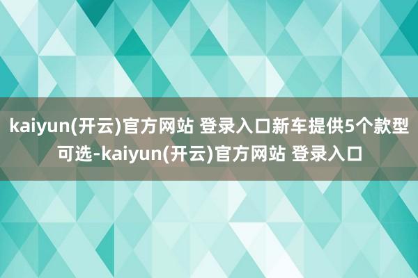 kaiyun(开云)官方网站 登录入口新车提供5个款型可选-kaiyun(开云)官方网站 登录入口