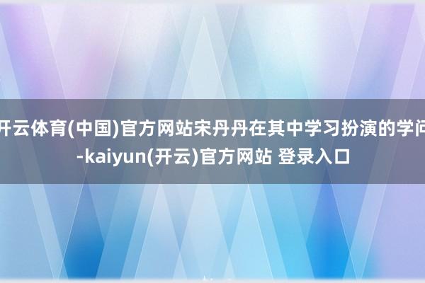 开云体育(中国)官方网站宋丹丹在其中学习扮演的学问-kaiyun(开云)官方网站 登录入口