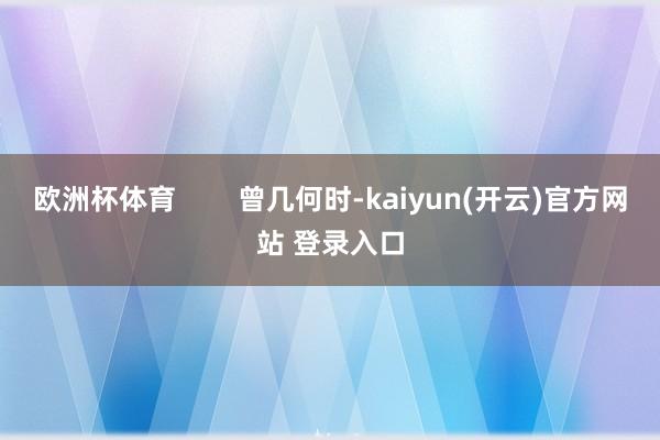 欧洲杯体育        曾几何时-kaiyun(开云)官方网站 登录入口