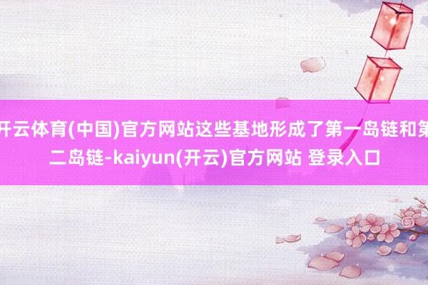 开云体育(中国)官方网站这些基地形成了第一岛链和第二岛链-kaiyun(开云)官方网站 登录入口