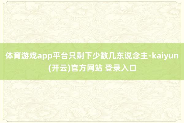 体育游戏app平台只剩下少数几东说念主-kaiyun(开云)官方网站 登录入口