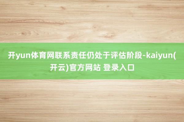 开yun体育网联系责任仍处于评估阶段-kaiyun(开云)官方网站 登录入口