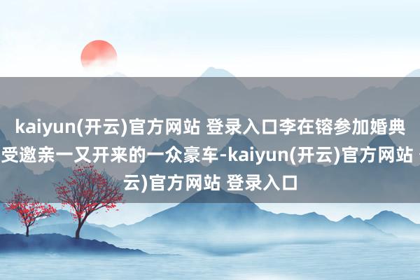 kaiyun(开云)官方网站 登录入口李在镕参加婚典的500名受邀亲一又开来的一众豪车-kaiyun(开云)官方网站 登录入口