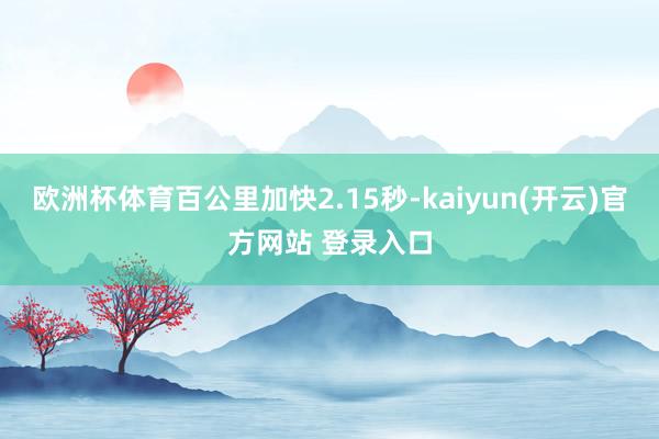 欧洲杯体育百公里加快2.15秒-kaiyun(开云)官方网站 登录入口