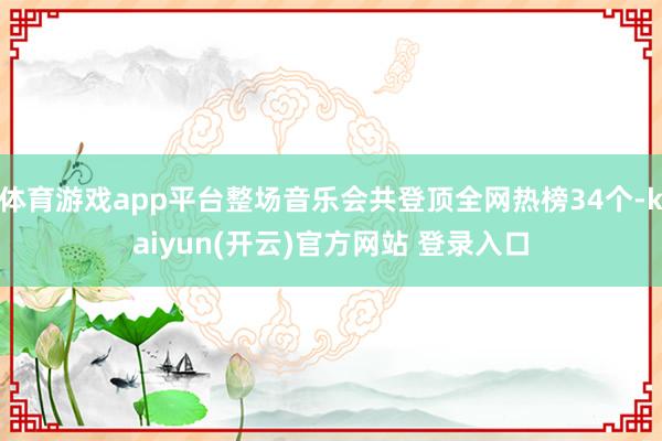 体育游戏app平台整场音乐会共登顶全网热榜34个-kaiyun(开云)官方网站 登录入口