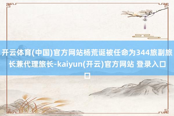 开云体育(中国)官方网站杨荒诞被任命为344旅副旅长兼代理旅长-kaiyun(开云)官方网站 登录入口