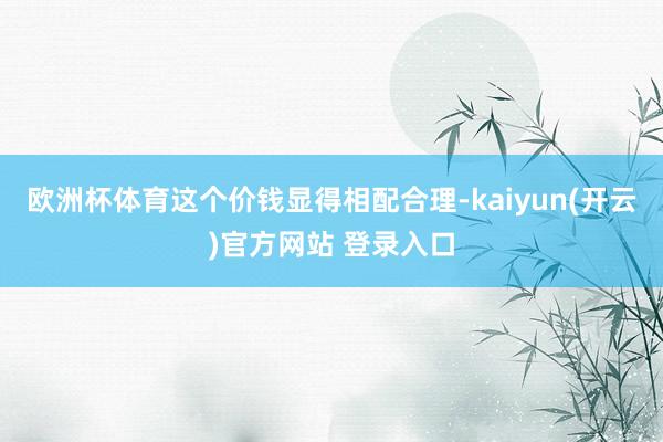 欧洲杯体育这个价钱显得相配合理-kaiyun(开云)官方网站 登录入口