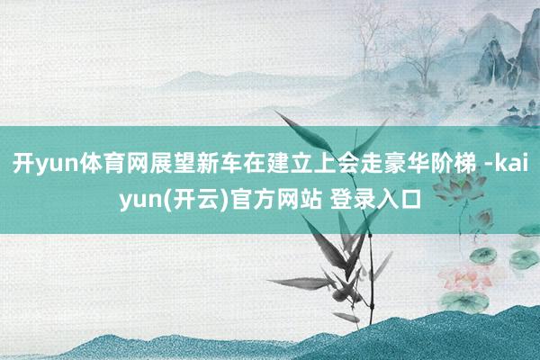 开yun体育网展望新车在建立上会走豪华阶梯 -kaiyun(开云)官方网站 登录入口