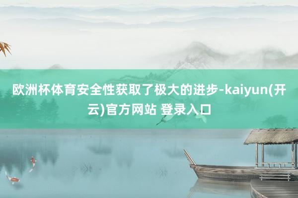 欧洲杯体育安全性获取了极大的进步-kaiyun(开云)官方网站 登录入口