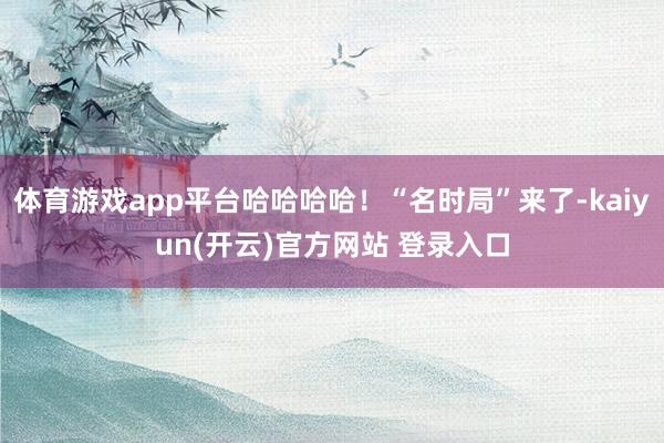 体育游戏app平台哈哈哈哈！“名时局”来了-kaiyun(开云)官方网站 登录入口