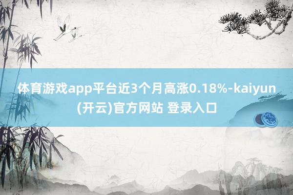 体育游戏app平台近3个月高涨0.18%-kaiyun(开云)官方网站 登录入口