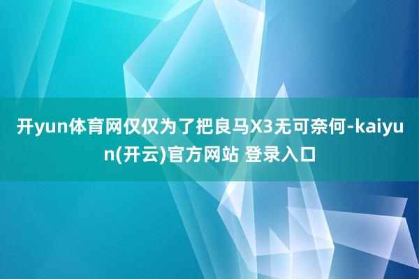 开yun体育网仅仅为了把良马X3无可奈何-kaiyun(开云)官方网站 登录入口