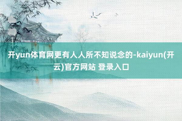 开yun体育网更有人人所不知说念的-kaiyun(开云)官方网站 登录入口