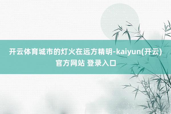 开云体育城市的灯火在远方精明-kaiyun(开云)官方网站 登录入口