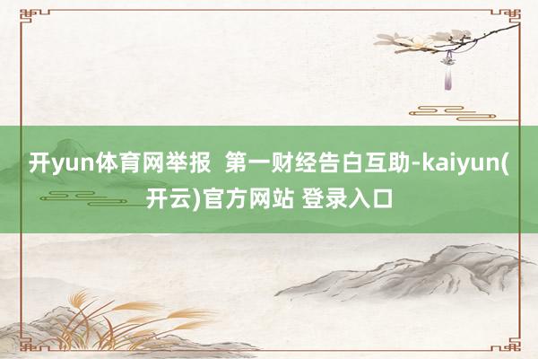 开yun体育网举报  第一财经告白互助-kaiyun(开云)官方网站 登录入口