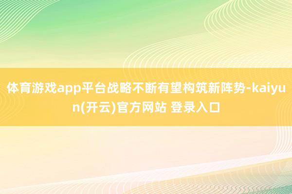 体育游戏app平台战略不断有望构筑新阵势-kaiyun(开云)官方网站 登录入口